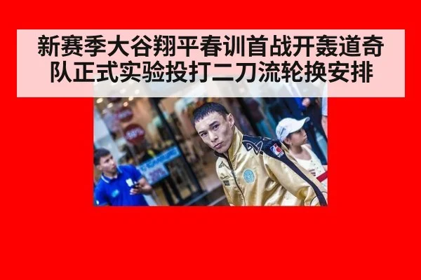 新赛季大谷翔平春训首战开轰道奇队正式实验投打二刀流轮换安排