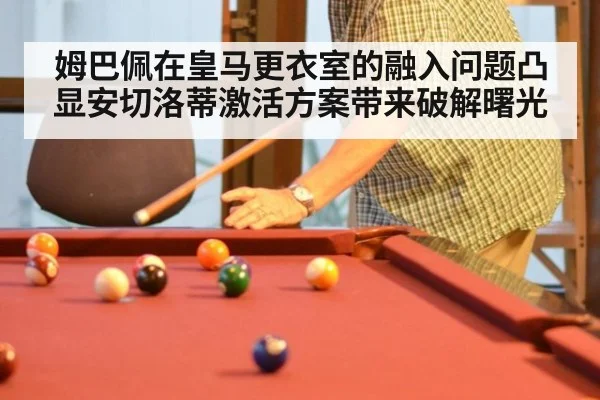 姆巴佩在皇马更衣室的融入问题凸显安切洛蒂激活方案带来破解曙光